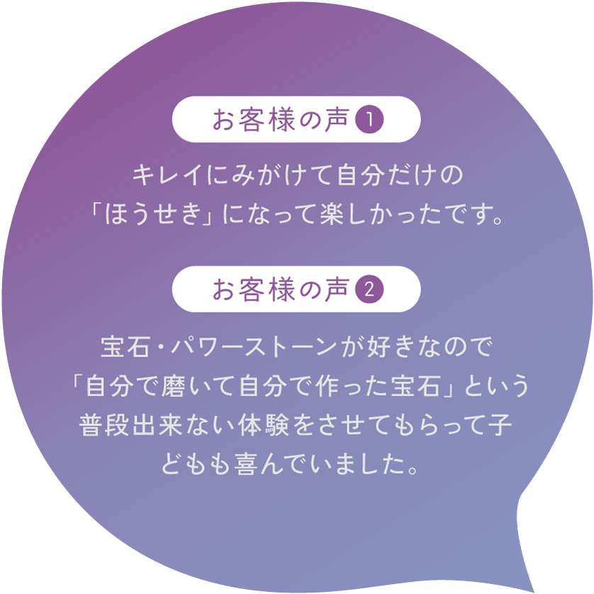 【お客様の声1】キレイにみがけて自分だけの「ほうせき」になって楽しかったです。【お客様の声2】宝石・パワーストーンが好きなので「自分で磨いて自分で作った宝石」という普段出来ない体験をさせてもらって子どもも喜んでいました。