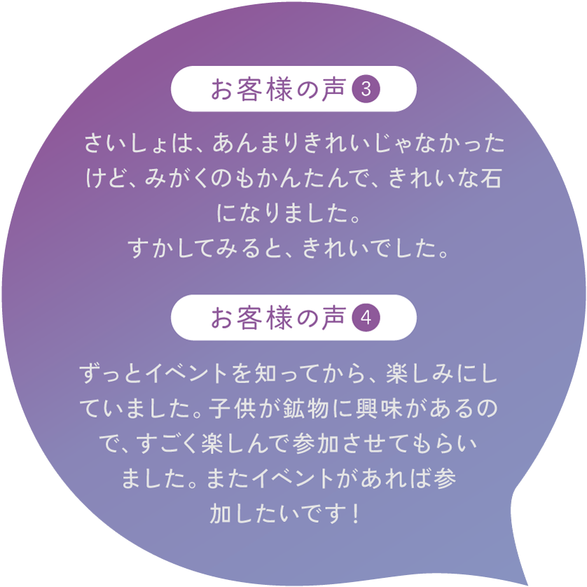 【お客様の声3】さいしょは、あんまりきれいじゃなかったけど、みがくのもかんたんで、きれいな石になりました。すかしてみると、きれいでした。【お客様の声4】ずっとイベントを知ってから、楽しみにしていました。子供が鉱物に興味があるので、すごく楽しんで参加させてもらいました。またイベントがあれば参加したいです！