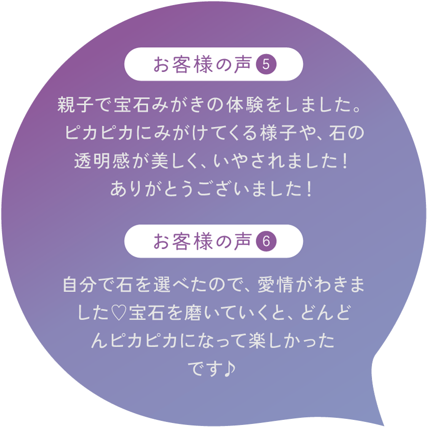 【お客様の声5】親子で宝石みがきの体験をしました。ピカピカにみがけてくる様子や、石の透明感が美しく、いやされました！ありがとうございました！【お客様の声6】自分で石を選べたので、愛情がわきました♡宝石を磨いていくと、どんどんピカピカになって楽しかったです♪