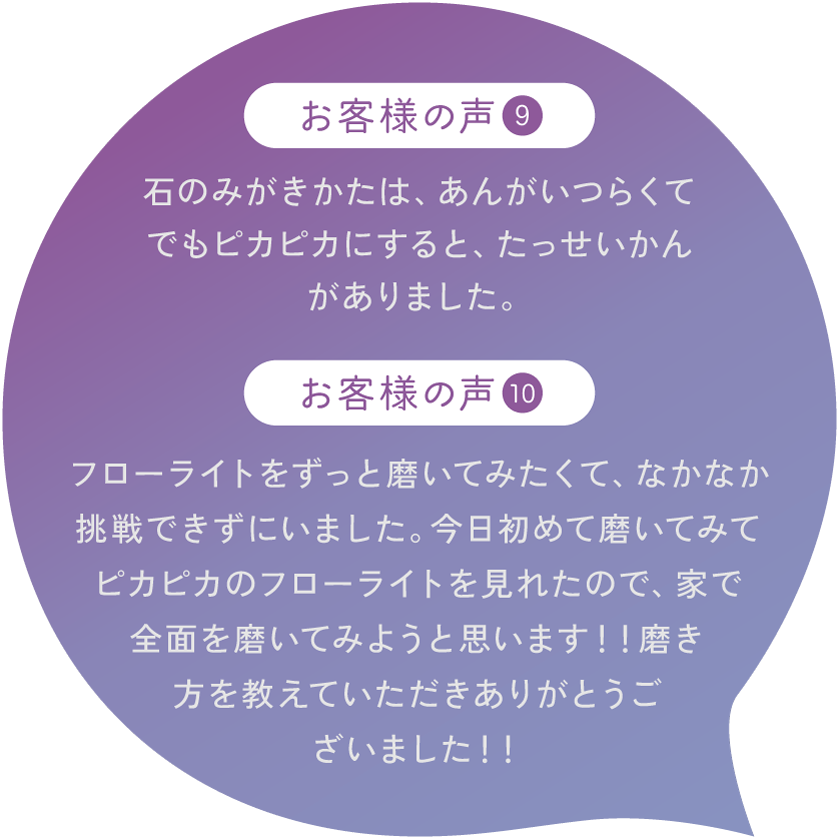 【お客様の声9】石のみがきかたは、あんがいつらくて でもピカピカにすると、たっせいかんがありました。【お客様の声10】フローライトをずっと磨いてみたくて、なかなか挑戦できずにいました。今日初めて磨いてみてピカピカのフローライトを見れたので、家で全面を磨いてみようと思います！！磨き方を教えていただきありがとうございました！！
